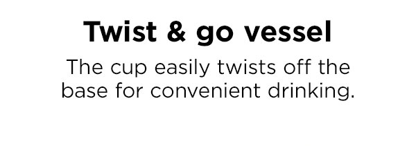Twist & go vessel. The cup easily twists off the base for convenient drinking.