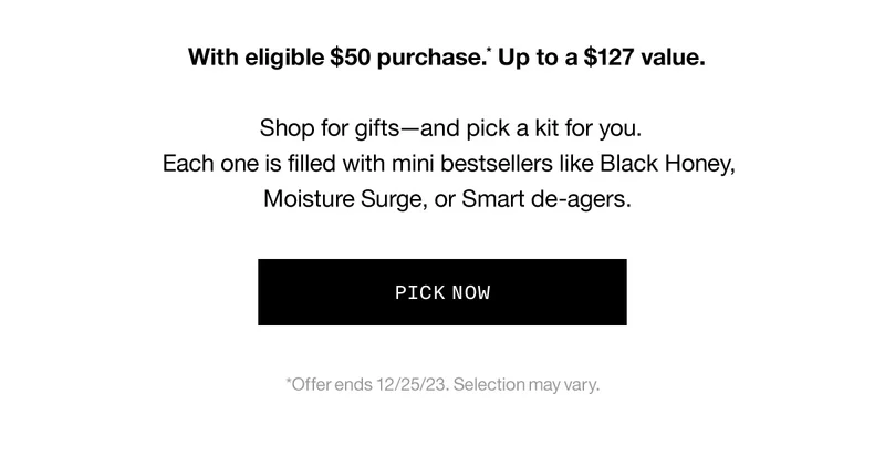 With eligible $50 purchase.* Up to a $127 value. Shop for gifts—and pick a kit for you. Each one is filled with mini bestsellers like Black Honey, Moisture Surge, or Smart de-agers.Which one makes you merry? PICK NOW *Offer ends 12/25/23. Selection may vary.