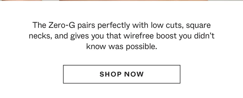 The Zero-G pairs perfectly with low cuts, square necks, and gives you that wirefree boost you didn't know was possible.