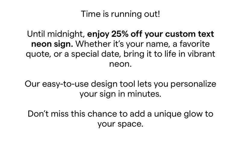 Time is running out!   Until midnight, enjoy 25% off your custom text neon sign. Whether it's your name, a favorite quote, or a special date, bring it to life in vibrant neon.​