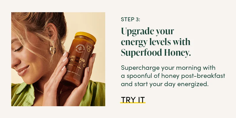 Step 3: Upgrade your energy levels with Superfood Honey. Supercharge your morning with a spoonful of honey post-breakfast and start your day energized.