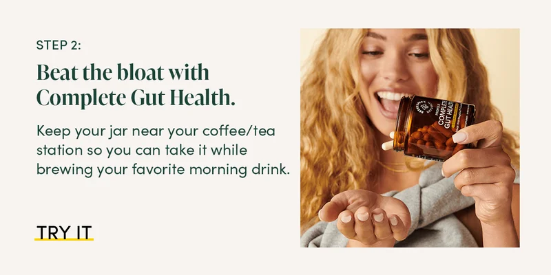 Step 2: Beat the bloat with Complete Gut Health. Keep your jar near your coffee/tea station so you can take it while brewing your favorite morning drink.
