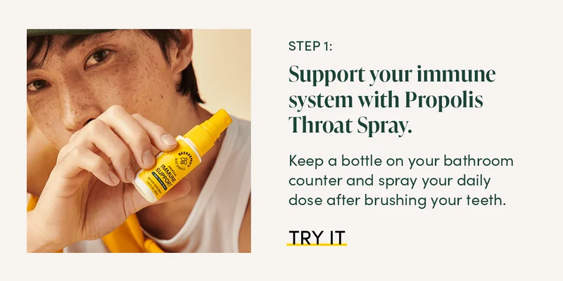 Step 1: Support your immune system with Propolis Throat Spray.   Keep a bottle on your bathroom counter and spray your daily dose after brushing your teeth.