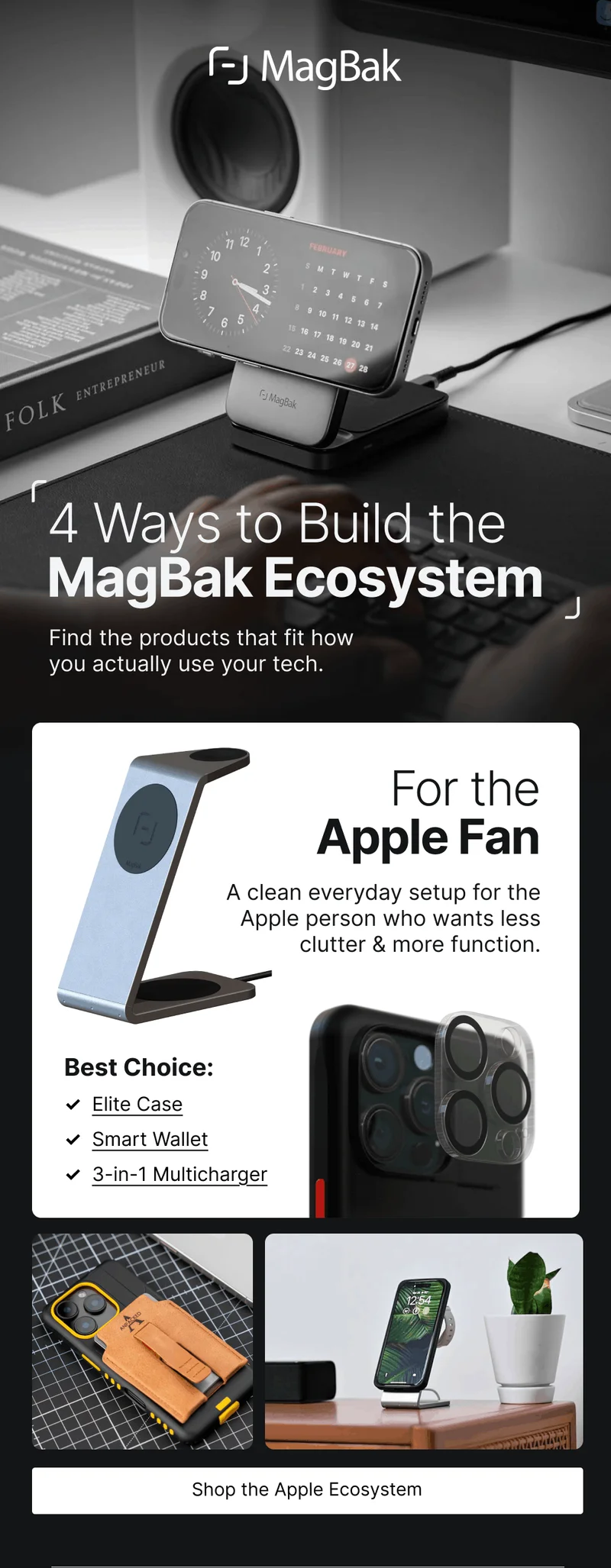 4 Ways to Build the MagBak Ecosystem Find the products that fit how you actually use your tech.  For the Apple Fan A clean everyday setup for the Apple person who wants less clutter & more function.  Best Choice: ✓  Elite Case ✓  Smart Wallet ✓  3-in-1 Multicharger