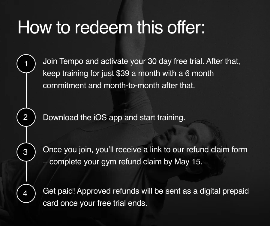 "How to redeem this offer: 1. Join Tempo to activate your 30 day free trial (pay nothing today). 2. Download the iOS app and start training. 3 Once you join, you'll receive a link to our refund claim form - complete your gym refund claim by May 15. 4. Get paid! Approved refunds will be sent as a digital prepaid card once your free trial ends. Note: If you don't fall in love with Tempo during your first 30 days, contact customer support to deactivate your account, no questions asked."