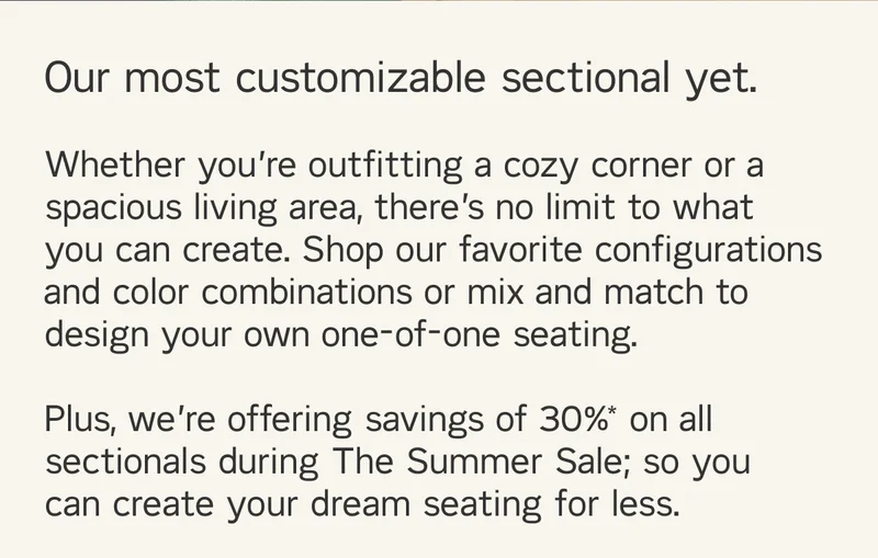 Our most customizable sectional yet.  Whether you’re outfitting a cozy corner or a spacious living area, there’s no limit to what you can create. Shop our favorite configurations and color combinations or mix and match to design your own one-of-one seating.   Plus, we’re offering savings of 30% on all sectionals during The Summer Sale; so you  can create your dream seating for less.