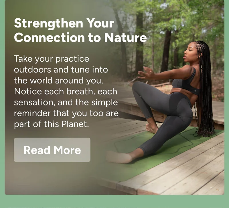 Strengthen Your Connection to Nature – Take your practice outdoors and tune into the world around you. Notice each breath, each sensation, and the simple reminder that you too are part of this Planet. Read More