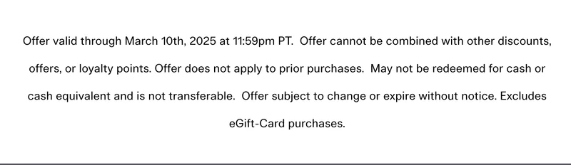 Offer valid through March 10th, 2025 at 11:59pm PT. Offer cannot be combined with other discounts, offers, or loyalty points. Offer does not apply to prior purchases. May not be redeemed for cash or cash equivalent and is not transferable. Offer subject to change or expire without notice. Excludes eGift-Card purchases.