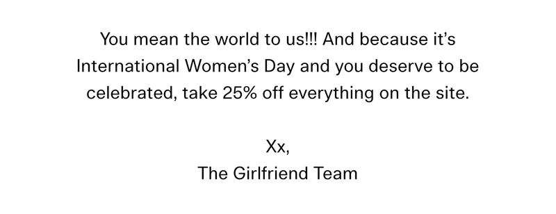 You mean the world to us!!! And because it’s International Women’s Day and you deserve to be celebrated, take 25% off everything on the site. Xx, The Girlfriend Team