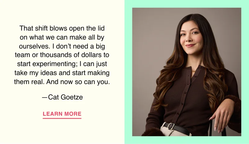 That shift blows open the lid on what we can make all by ourselves. I don’t need a big team or thousands of dollars to start experimenting; I can just take my ideas and start making them real. And now so can you.