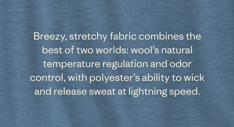 Breezy, stretchy fabric combines the best of two worlds: wool’s natural temperature regulation and odor control, with polyester’s ability to wick and release sweat at lightning speed.