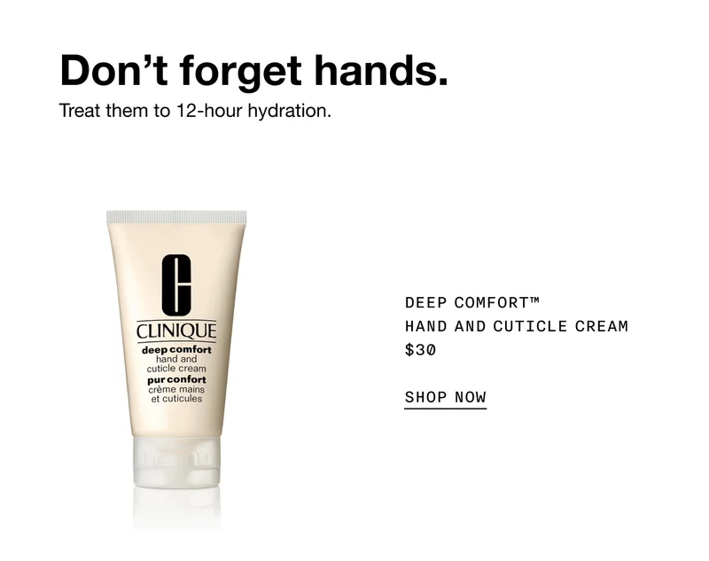 Don’t forget hands. Treat them to 12-hour hydration. DEEP COMFORT TM HAND AND CUTICLE CREAM $30 SHOP NOW