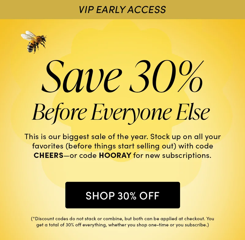 VIP Early Access     Save 30% Before Everyone Else  This is our biggest sale of the year. Stock up on all your favorites (before things start selling out) with code CHEERS—or code HOORAY for new subscriptions. (*Discount codes do not stack or combine, but both can be applied at checkout. You get a total of 30% off everything, whether you shop one-time or you subscribe.)