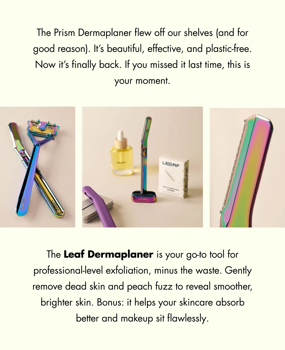 The Prism Dermaplaner flew off our shelves (and for good reason). It’s beautiful, effective, and plastic-free. Now it’s finally back. If you missed it last time, this is your moment. The Leaf Dermaplaner is your go-to tool for professional-level exfoliation, minus the waste. Gently remove dead skin and peach fuzz to reveal smoother, brighter skin. Bonus: it helps your skincare absorb better and makeup sit flawlessly.