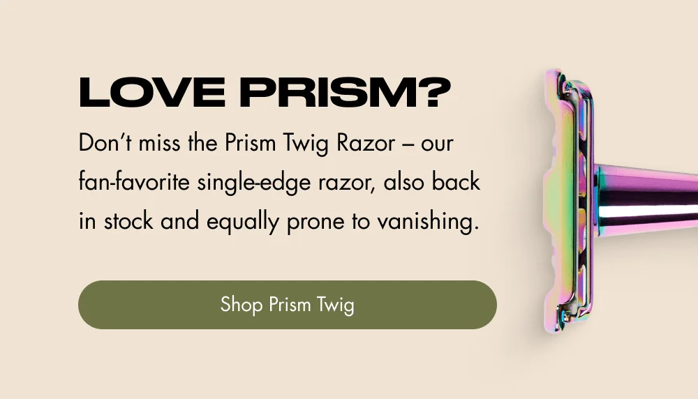 Love Prism? Don’t miss the Prism Twig Razor – our fan-favorite single-edge razor, also back in stock and equally prone to vanishing. Shop Prism Twig