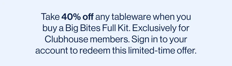 Take 40% off any tableware when you buy a Big Bites Full Kit. Exclusively for Clubhouse members. Sign in to your account to redeem this limited-time offer.