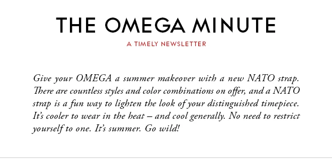 THE OMEGA MINUTE - A TIMELY NEWSLETTER - Give your OMEGA a summer makeover with a new NATO strap. There are countless styles and color combinations on offer, and a NATO strap is a fun way to lighten the look of your distinguished timepiece. It’s cooler to wear in the heat – and cool generally. No need to restrict yourself to one. It’s summer. Go wild!