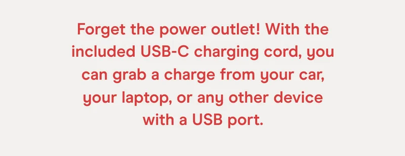 Forget the power outlet! With the included USB-C charging cord, you can grab a charge from your car, your laptop, or any other device with a USB port.