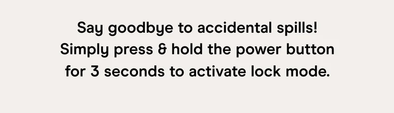 Say goodbye to accidental spills! Simply press & hold the power button for 3 seconds to activate lock mode.