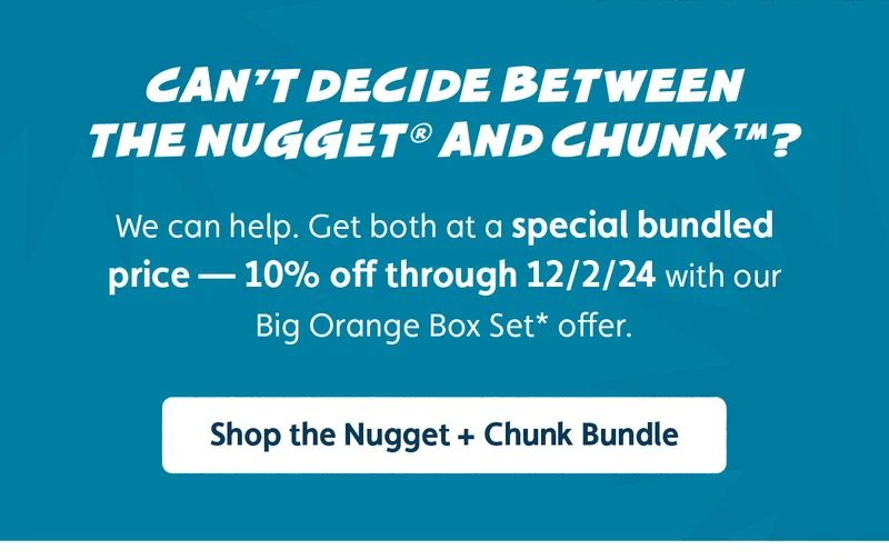 Can't decide between the Nugget® and Chunk™? We can help. Get both at a special bundled price — 10% off through 12/2/24 with our Big Orange Box Set* offer. Shop the Nugget + Chunk Bundle