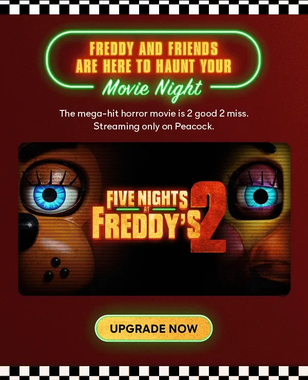 Five Nights at Freddy's 2 | Freddy and friends are here to haunt your movie night. The mega-hit horror movie is 2 good 2 miss. Streaming only on Peacock. UPGRADE NOW