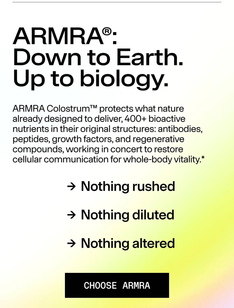 ARMRA® Down to Earth. Up to biology. ARMRA Colostrum™ protects what nature already designed to deliver 400+ bioactive nutrients in their original structures: antibodies, peptides, growth factors, and regenerative compounds, working in concert to restore cellular communication for whole-body vitality.* CHOOSE ARMRA