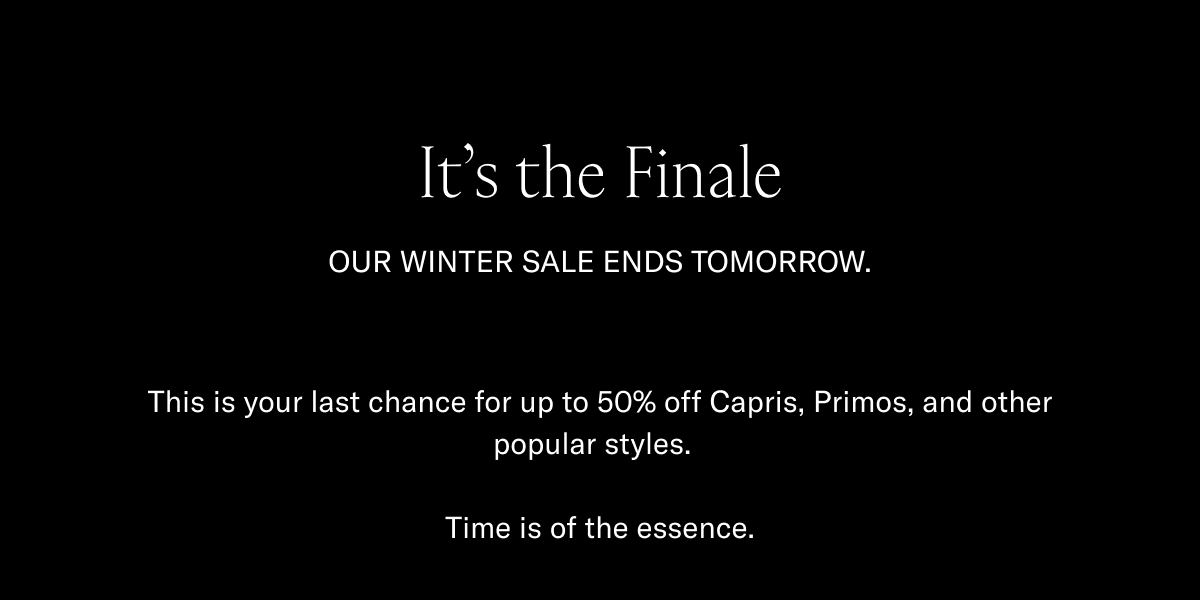 It's the finale-Our winter sale ends tomorrow-This is your last chance for up to 50% off Capris, Primos, and other popular styles.Time is of essence