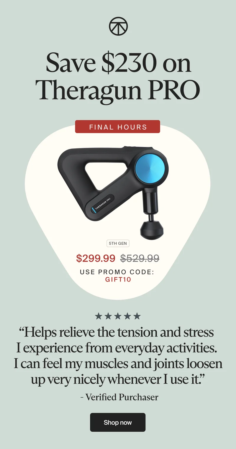 Save $230 on Theragun PRO | FINAL HOURS | 5th GEN | $299.99 | use promo code: discount code | “Helps relieve the tension and stress I experience from everyday activities. I can feel my muscles and joints loosen up very nicely whenever I use it.” - Verified Purchaser | Shop now