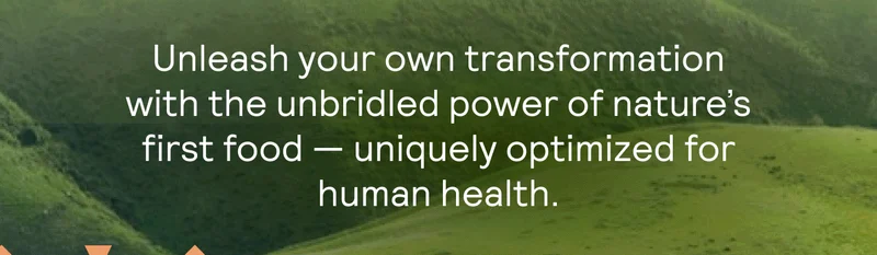 Unleash your own transformation with the unbridled power of nature’s first food — uniquely optimized for human health.