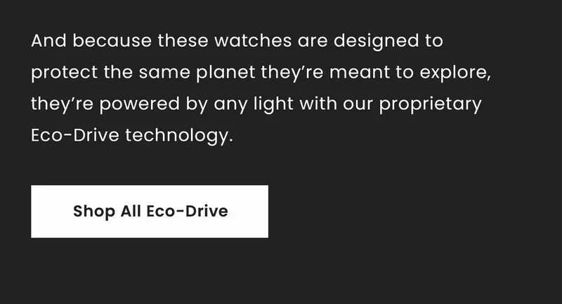 And because these watches are designed to protect the same planet they’re meant to explore, they’re powered by any light with our proprietary Eco-Drive technology.