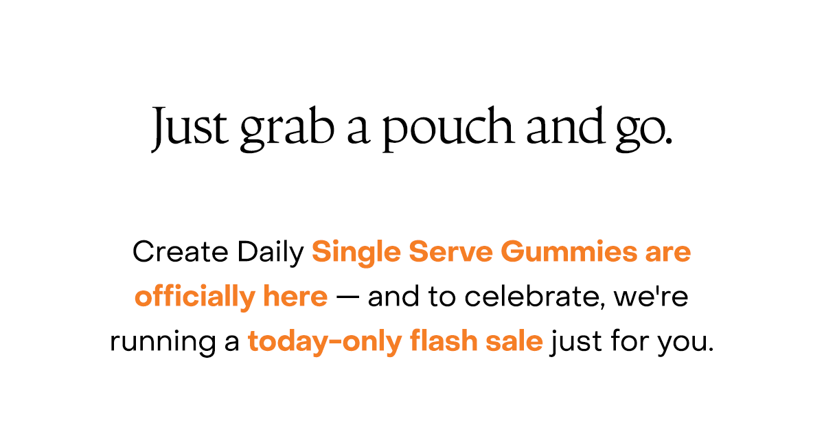 Just grab a pouch and go. Create Daily Single Serve Gummies are officially here — and to celebrate, we're running a today-only flash sale just for you.