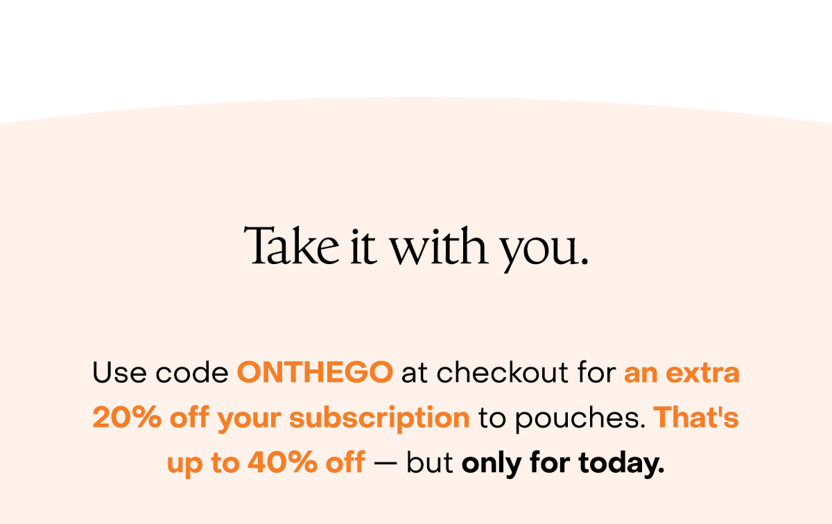 Take it with you. Use code discount code at checkout for an extra 20% off your subscription to pouches. That's up to 40% off — but only for today.