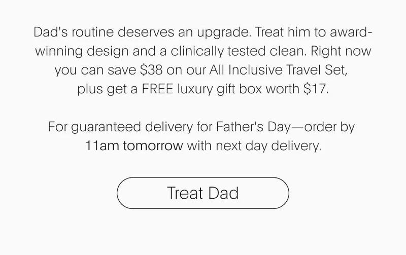 Dad's routine deserves an upgrade. Treat him to award-winning design and a clinically tested clean. Right now you can save $38 on our All Inclusive Travel Set,  plus get a FREE luxury gift box worth $17.  For guaranteed delivery for Father's Day—order by  11am tomorrow with next day delivery.