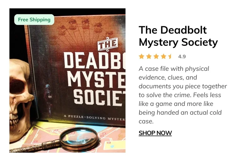 The Deadbolt Mystery Society Monthly Box - A case file with physical evidence, clues, and documents you piece together to solve the crime. Feels less like a game and more like being handed an actual cold case.