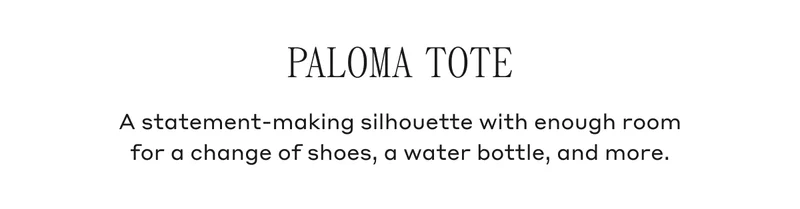 PALOMA TOTE A statement-making silhouette with enough room for a change of shoes, a water bottle, and more.