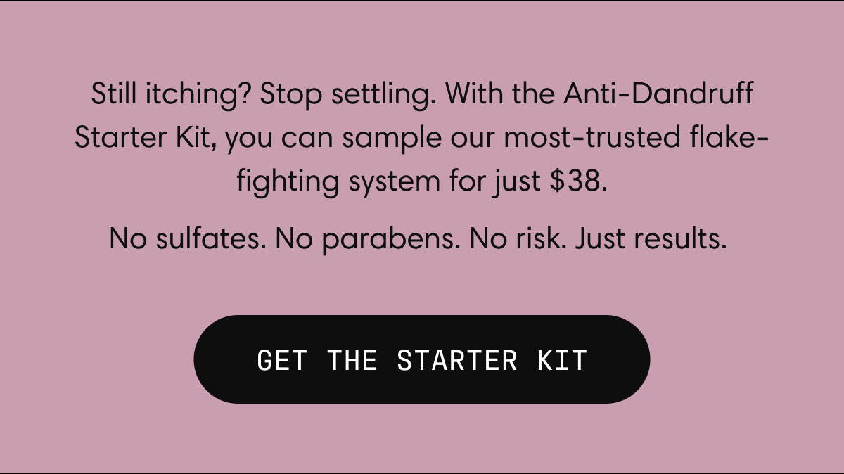 Still itching? Stop settling. With the Anti-Dandruff Starter Kit, you can sample our most-trusted flake-fighting system for just $38. No sulfates. No parabens. No risk. Just results.&nbsp; | GET THE STARTER KIT