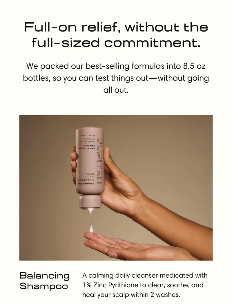 Full  on relief, without the full sized commitment. | We packed our best-selling formulas into 8.5 oz bottles,&nbsp;so you can test things out—without going all out. | Balancing  Shampoo | A calming daily cleanser medicated with 1% Zinc Pyrithione to clear, soothe, and heal your scalp within 2 washes.