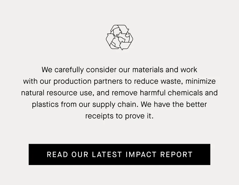 We carefully consider our materials and work with our production partners to reduce waste, minimize natural resource use, and remove harmful chemicals and plastics from our supply chain. | Read Our Latest Impact Report