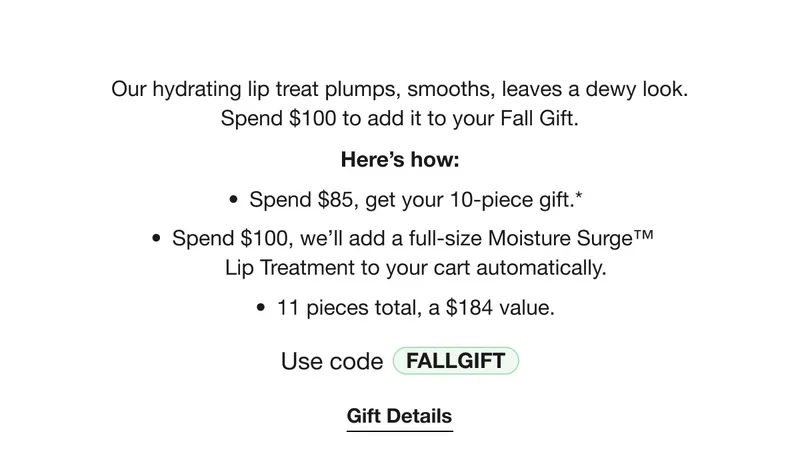 Our hydrating lip treat plumps, smooths, leaves a dewy look. Spend $100 to add it to your Fall Gift. | Here’s how: Spend $85, get your 10-piece gift.* | Spend $100, we’ll add a full-size Moisture Surge™  Lip Treatment to your cart automatically. | 11 pieces total, a $184 value. | Use code discount code | Gift Details