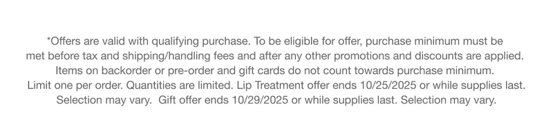 *Offers are valid with qualifying purchase. To be eligible for offer, purchase minimum must be met before tax and shipping/handling fees and after any other promotions and discounts are applied. Items on backorder or pre-order and gift cards do not count towards purchase minimum. Limit one per order. Quantities are limited. Lip Treatment offer ends 10/25/2025 or while supplies last. Selection may vary.  Gift offer ends 10/29/2025 or while supplies last. Selection may vary.