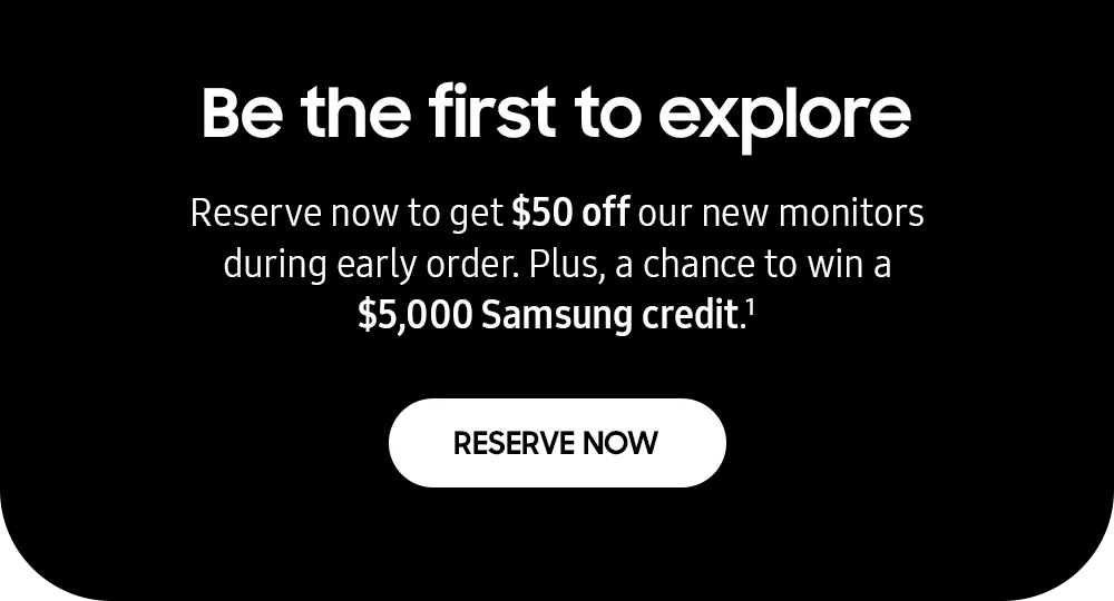 Be the first to explore - Reserve now to get $50 off our new monitors during early order. Plus, a chance to win a $5,000 Samsung credit.¹ - RESERVE NOW