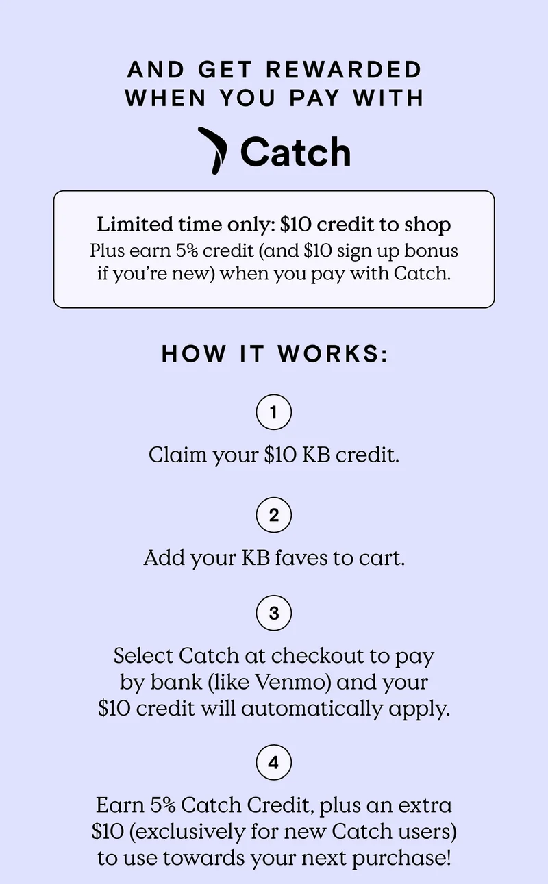 And get rewarded when you pay with Catch! Limited time only: $10 credit to shop. Plus earn, 5% credit (and $10 sign up bonus if you’re new) when you pay with Catch. HOW IT WORKS: 1) Claim you $10 KB credit. 2) Add your KB faves to cart. 3) Select Catch at checkout to pay by bank (like Venmo) and your $10 credit will automatically apply. 4) Earn 5% Catch Credit, plaus an extra $10 (exclusively for new Catch users) to use towards your next purchase.