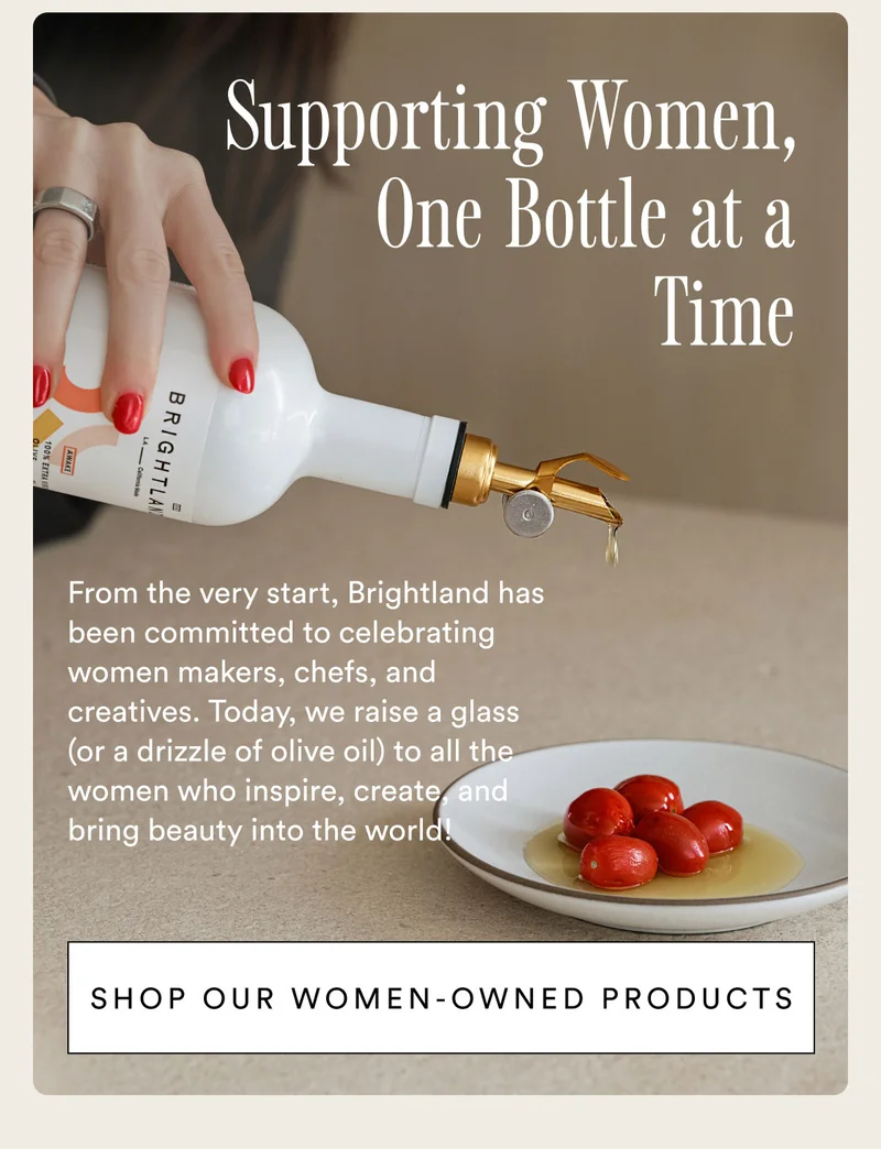 Supporting women, one bottle at a time. From the very start, Brightland has been committed to celebrating women makers, chefs, and creatives. Today, we raise a glass (or a drizzle of olive oil) to all the women who inspire, create, and bring beauty into the world!