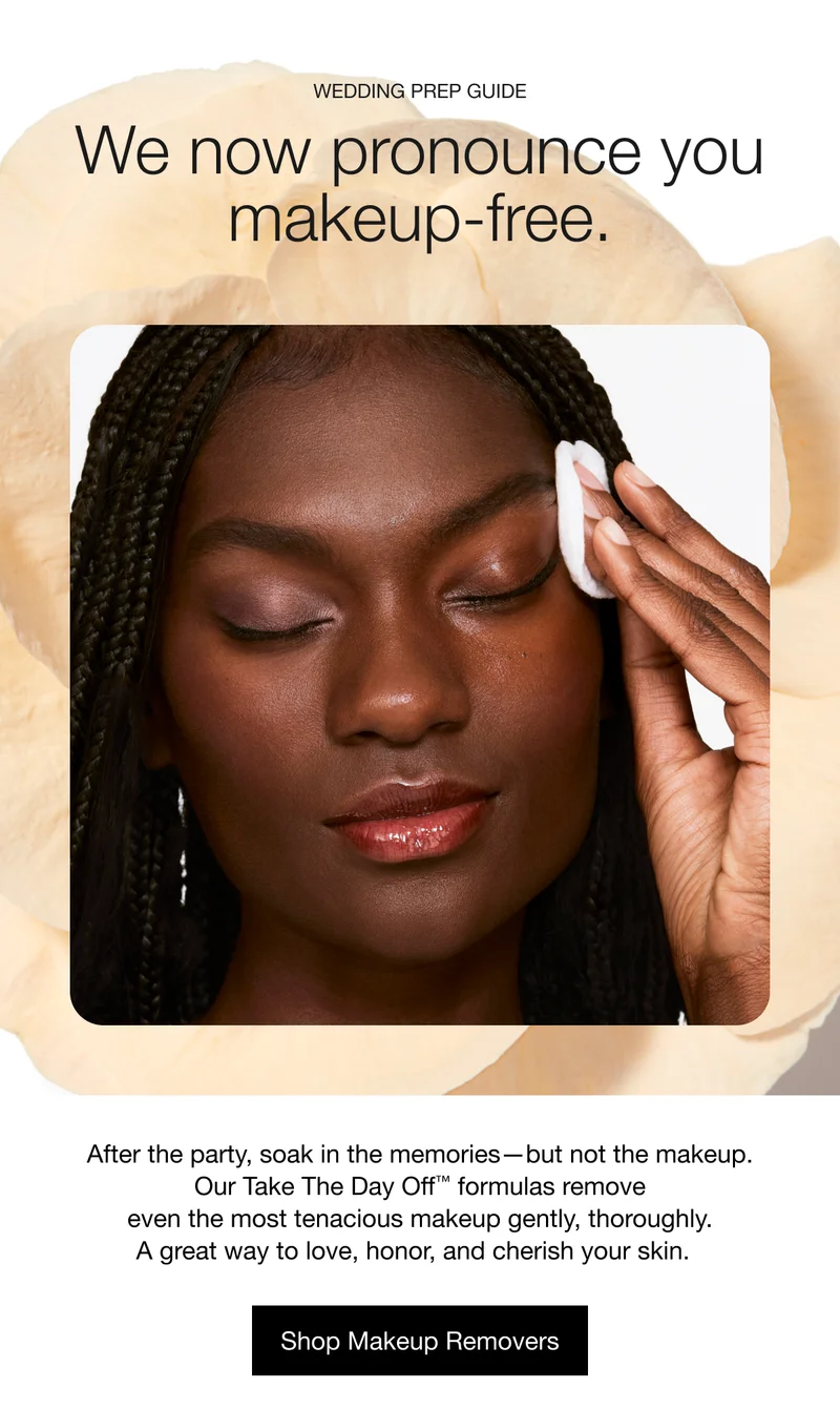 Wedding Prep Guide | We now pronounce you makeup-free. After the party, soak in the memories—but not the makeup. Our Take The Day Off™ formulas remove even the most tenacious makeup gently, thoroughly. A great way to love, honor, and cherish your skin. | Shop Makeup Removers