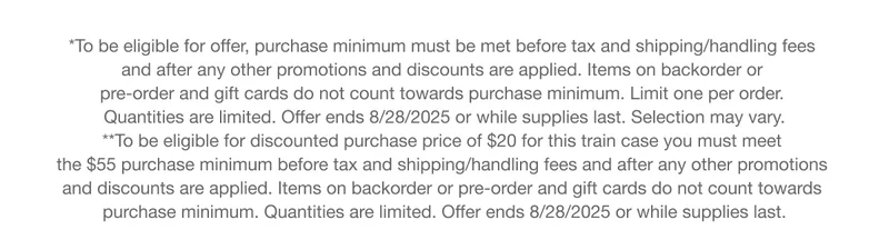 *To be eligible for offer, purchase minimum must be met before tax and shipping/handling fees  and after any other promotions and discounts are applied. Items on backorder or  pre-order and gift cards do not count towards purchase minimum. Limit one per order.  Quantities are limited. Offer ends 8/28/2025 or while supplies last. Selection may vary. | **To be eligible for discounted purchase price of $20 for this train case you must meet  the $55 purchase minimum before tax and shipping/handling fees and after any other promotions  and discounts are applied. Items on backorder or pre-order and gift cards do not count towards  purchase minimum. Quantities are limited. Offer ends 8/28/2025 or while supplies last.