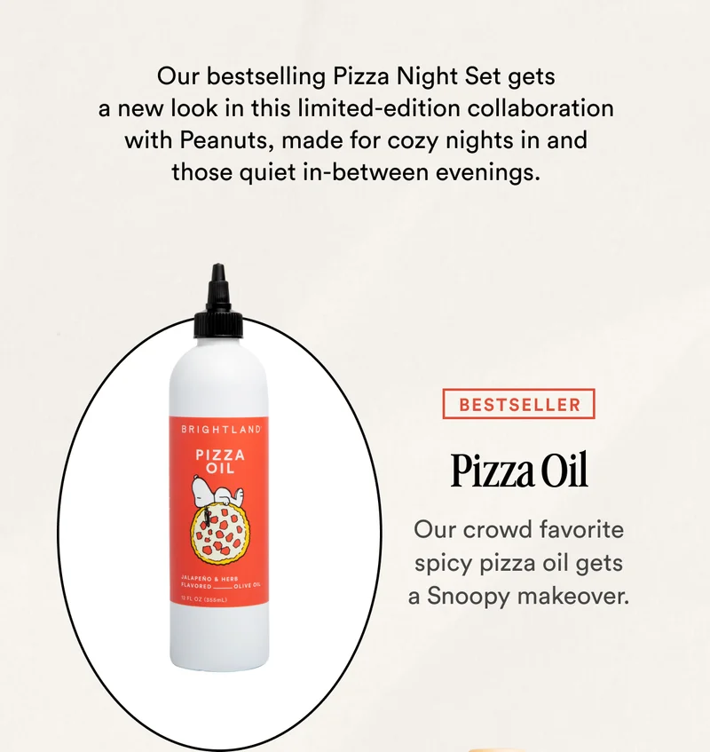 Our bestselling Pizza Night Set gets a new look in this limited-edition collaboration with&nbsp;Peanuts, made for cozy nights in and those quiet in-between evenings. BESTSELLER Pizza Oil Our crowd favorite spicy pizza oil gets a Snoopy makeover.