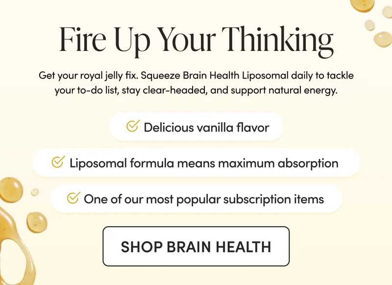 Fire Up Your Thinking Get your royal jelly fix. Squeeze Brain Health Liposomal daily to tackle your to-do list, stay clear-headed, and support natural energy.   Delicious vanilla cinnamon flavor    Liposomal formula means maximum absorption  One of our most popular subscription items