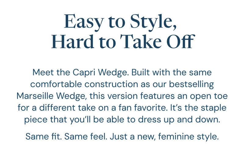 Easy to Style,  Hard to Take Off: Meet the Capri Wedge. Built with the same comfortable construction as our bestselling Marseille Wedge, this version features an open toe for a different take on a fan favorite. It’s the staple piece that you’ll be able to dress up and down. Same fit. Same feel. Just a new, feminine style.