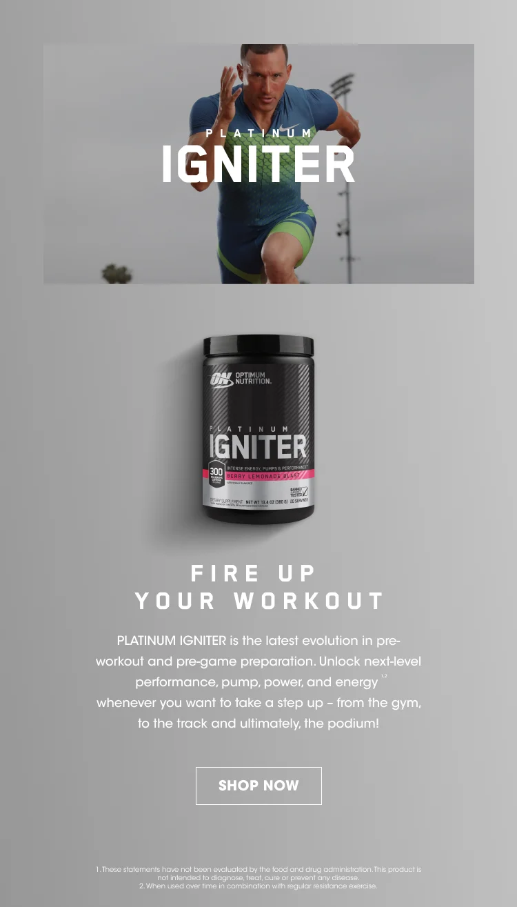 PLATINUM IGNITER. FIRE UP YOUR WORKOUT. PLATINUM IGNITER is the latest evolution in pre-workout and pre-game preparation. Unlock next-level performance, pump, power, and energy¹ ² whenever you want to take a step up - from the gym, to the track, and ultimately, the podium! SHOP NOW. 1. These statements have not been evaluated by the food and drug administration. This product is not intended to diagnose, treat, cure, or prevent any disease. 2. When used over time with regular resistance exercise.