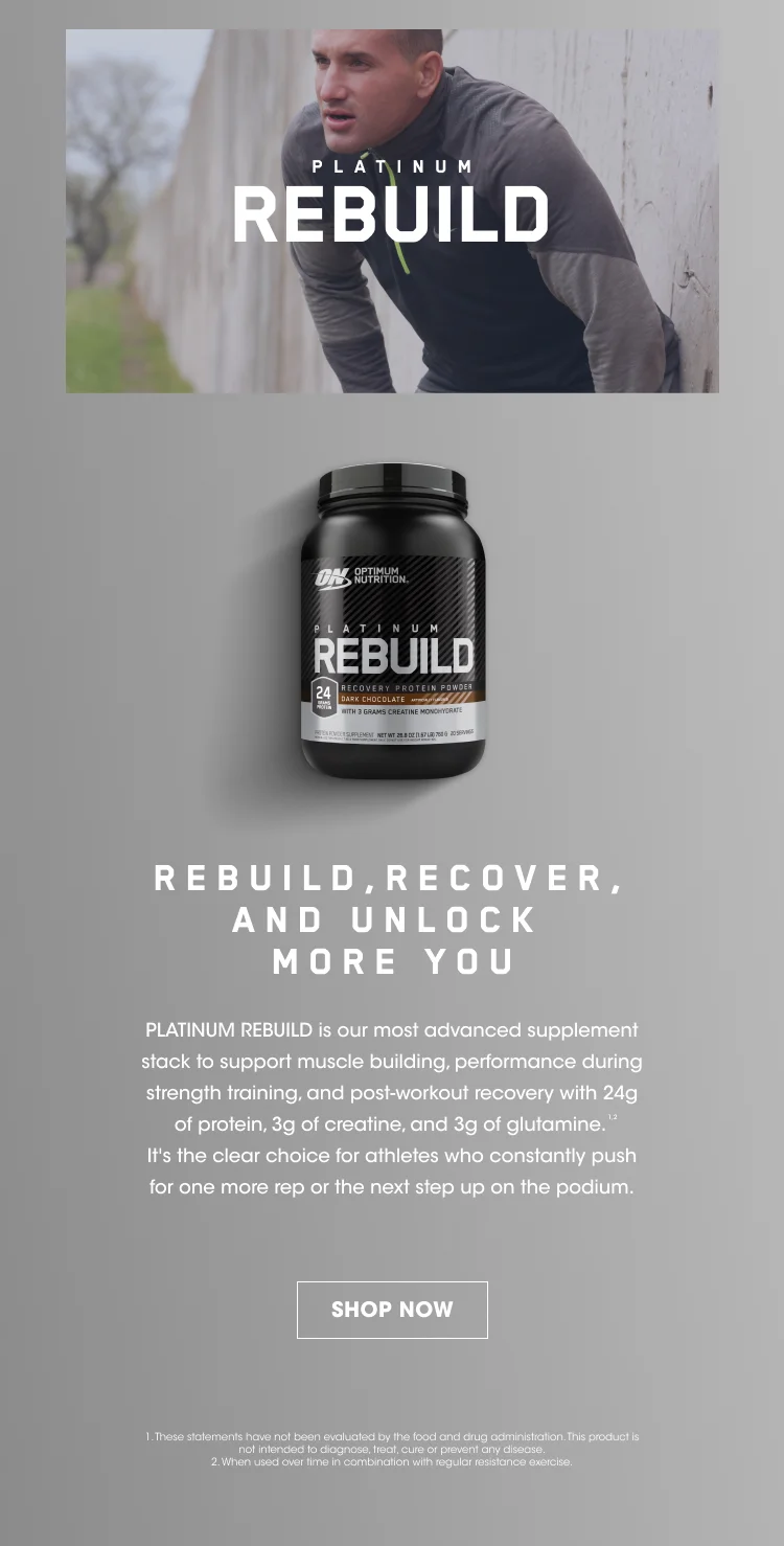 PLATINUM REBUILD. REBUILD, RECOVER, AND UNLOCK MORE YOU. PLATINUM REBUILD is our most advanced supplement stack to support muscle building, performance during strength training, and post-workout recovery with 24g of protein, 3g of creatine, and 3g of glutamine. ¹ ² It's the clear choice for athletes who constantly push for one more rep or the next step up on the podium. SHOP NOW. 1. These statements have not been evaluated by the food and drug administration. This product is not intended to diagnose, treat, cure, or prevent any disease. 2. When used over time with regular resistance exercise.